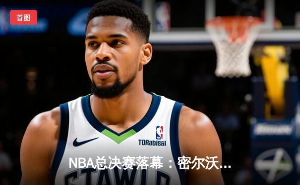 NBA总决赛落幕：密尔沃基雄鹿4-2击败菲尼克斯太阳，字母哥50分率队夺冠