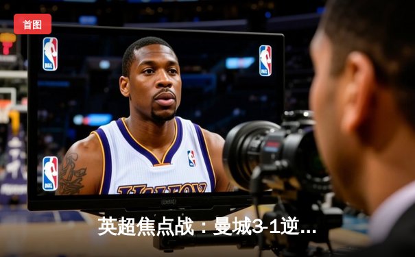 英超焦点战：曼城3-1逆转曼联，哈兰德双响锁定胜局